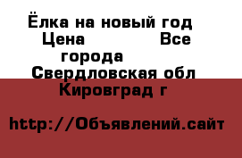 Ёлка на новый год › Цена ­ 30 000 - Все города  »    . Свердловская обл.,Кировград г.